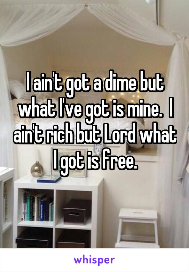I ain't got a dime but what I've got is mine.  I ain't rich but Lord what I got is free.
