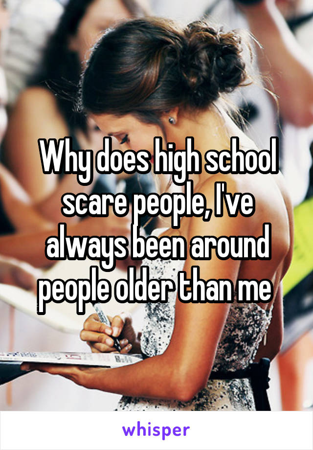 Why does high school scare people, I've always been around people older than me 