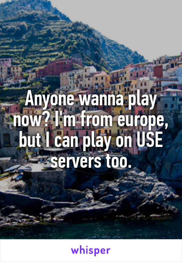 Anyone wanna play now? I'm from europe, but I can play on USE servers too.