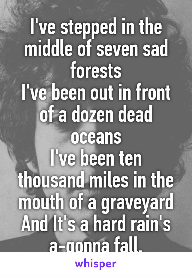 I've stepped in the middle of seven sad forests
I've been out in front of a dozen dead oceans
I've been ten thousand miles in the mouth of a graveyard
And It's a hard rain's a-gonna fall.