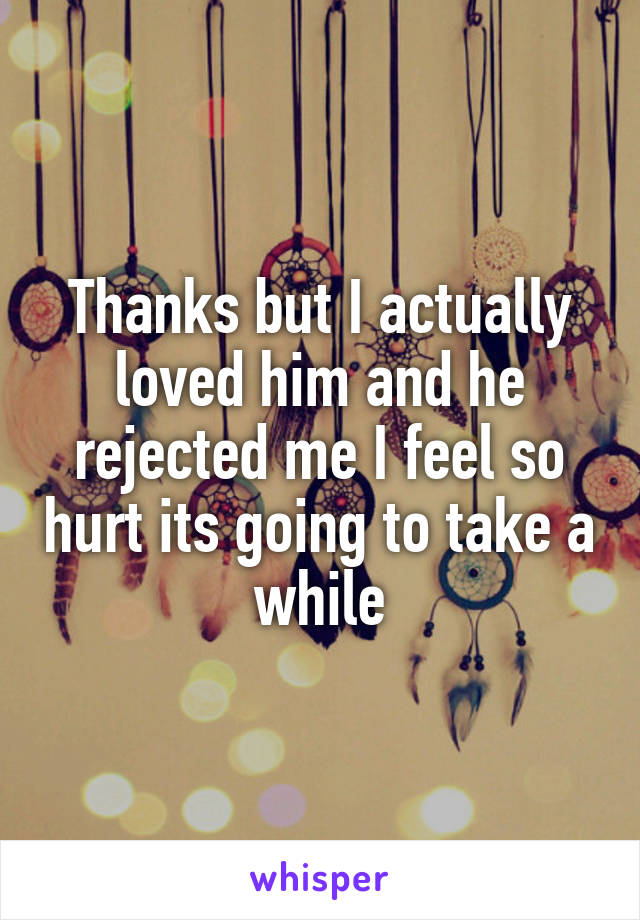 Thanks but I actually loved him and he rejected me I feel so hurt its going to take a while