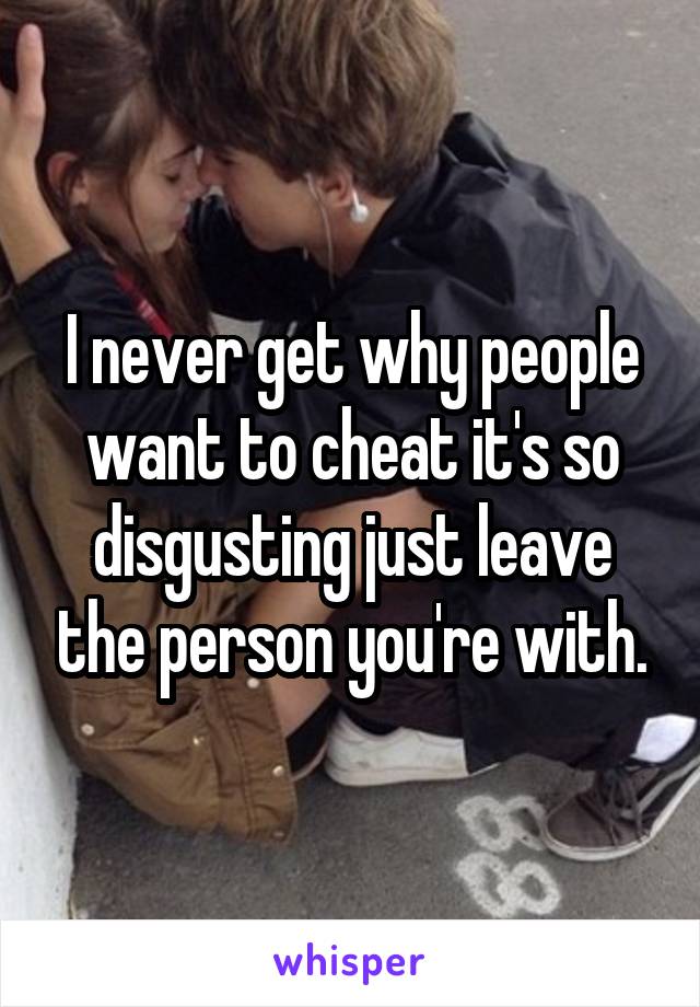 I never get why people want to cheat it's so disgusting just leave the person you're with.