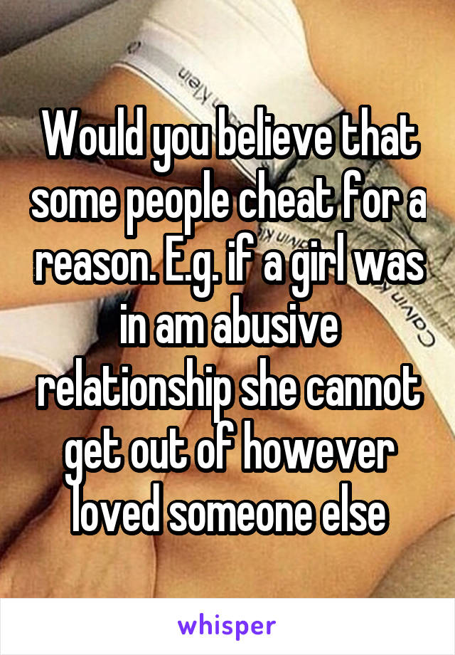 Would you believe that some people cheat for a reason. E.g. if a girl was in am abusive relationship she cannot get out of however loved someone else