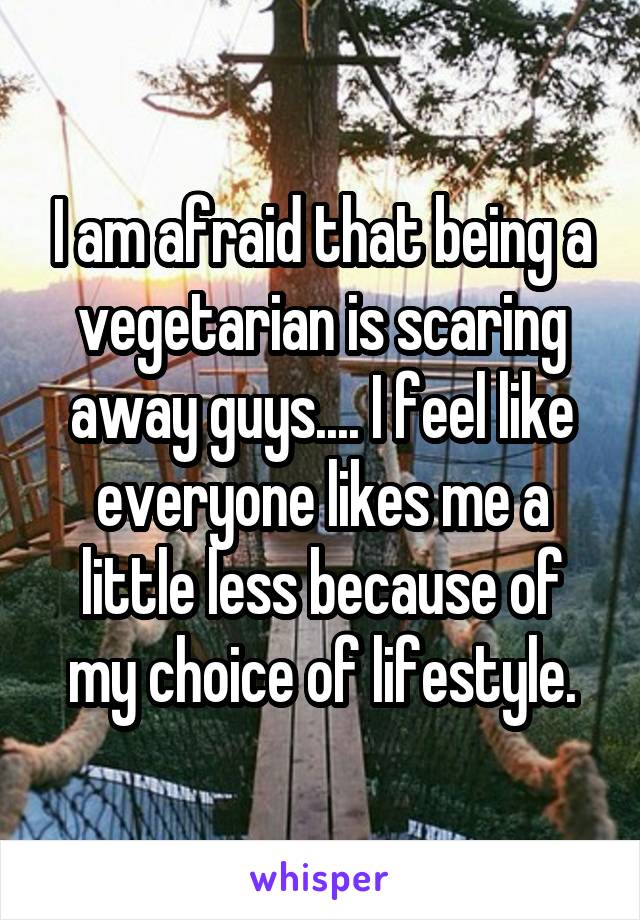 I am afraid that being a vegetarian is scaring away guys.... I feel like everyone likes me a little less because of my choice of lifestyle.