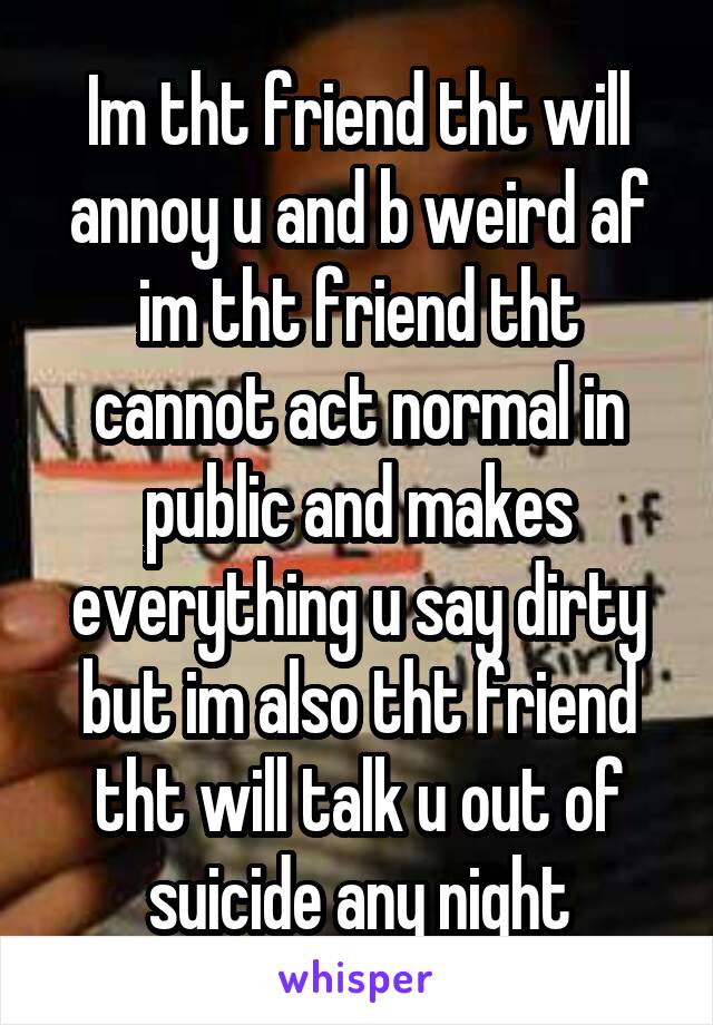 Im tht friend tht will annoy u and b weird af im tht friend tht cannot act normal in public and makes everything u say dirty but im also tht friend tht will talk u out of suicide any night