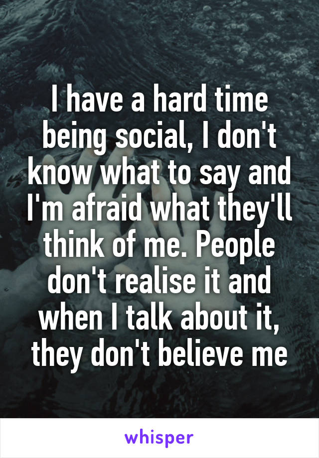 I have a hard time being social, I don't know what to say and I'm afraid what they'll think of me. People don't realise it and when I talk about it, they don't believe me