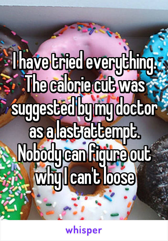 I have tried everything. The calorie cut was suggested by my doctor as a last attempt. Nobody can figure out why I can't loose