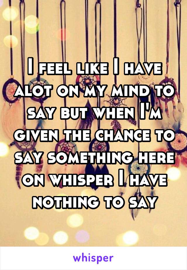 I feel like I have alot on my mind to say but when I'm given the chance to say something here on whisper I have nothing to say