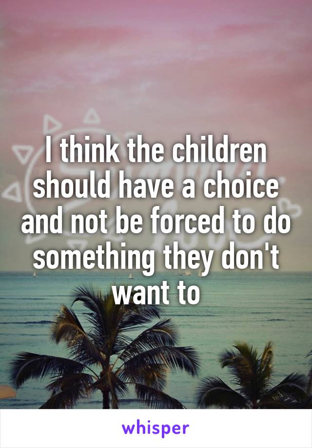 I think the children should have a choice and not be forced to do something they don't want to
