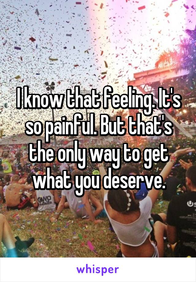I know that feeling. It's so painful. But that's the only way to get what you deserve.