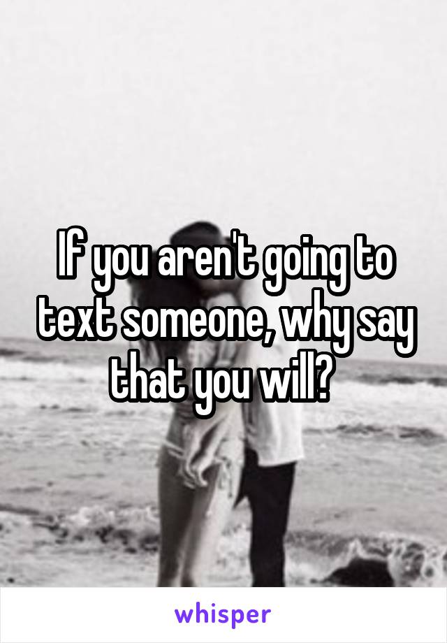 If you aren't going to text someone, why say that you will? 