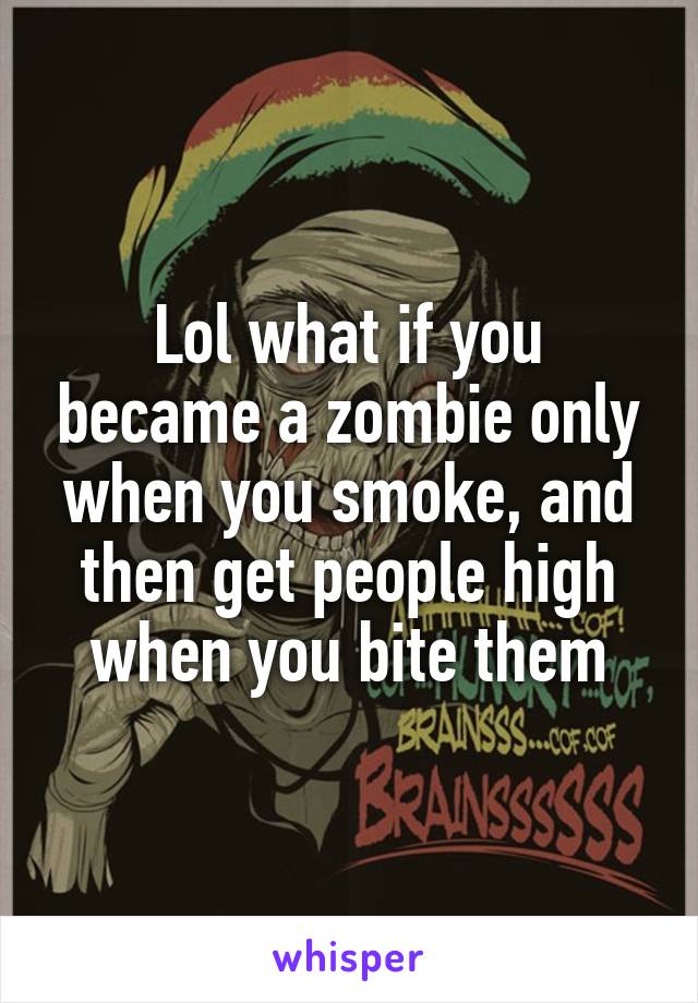 Lol what if you became a zombie only when you smoke, and then get people high when you bite them