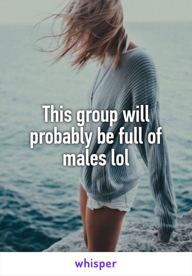 This group will probably be full of males lol