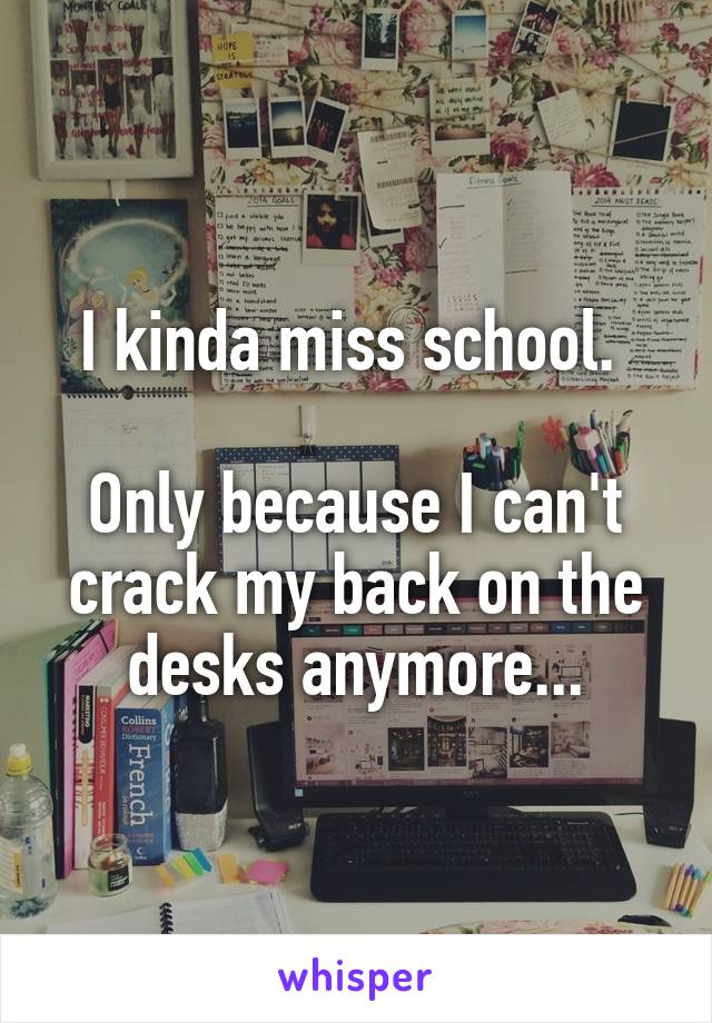 I kinda miss school. 

Only because I can't crack my back on the desks anymore...