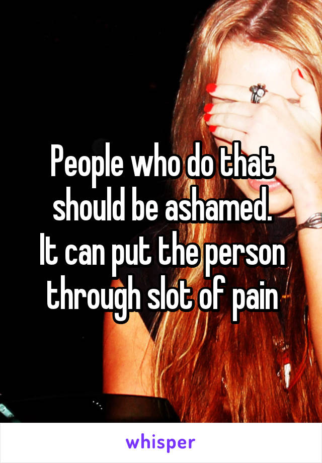 People who do that should be ashamed.
It can put the person through slot of pain
