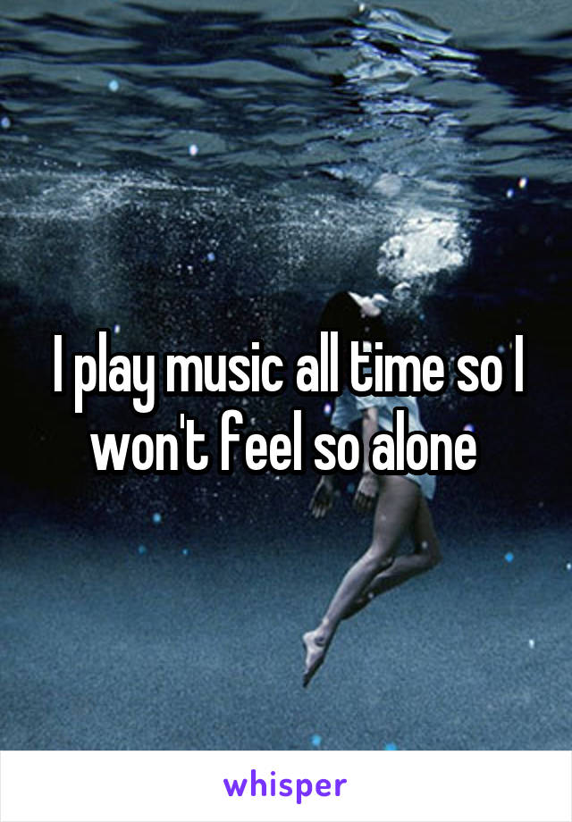 I play music all time so I won't feel so alone 