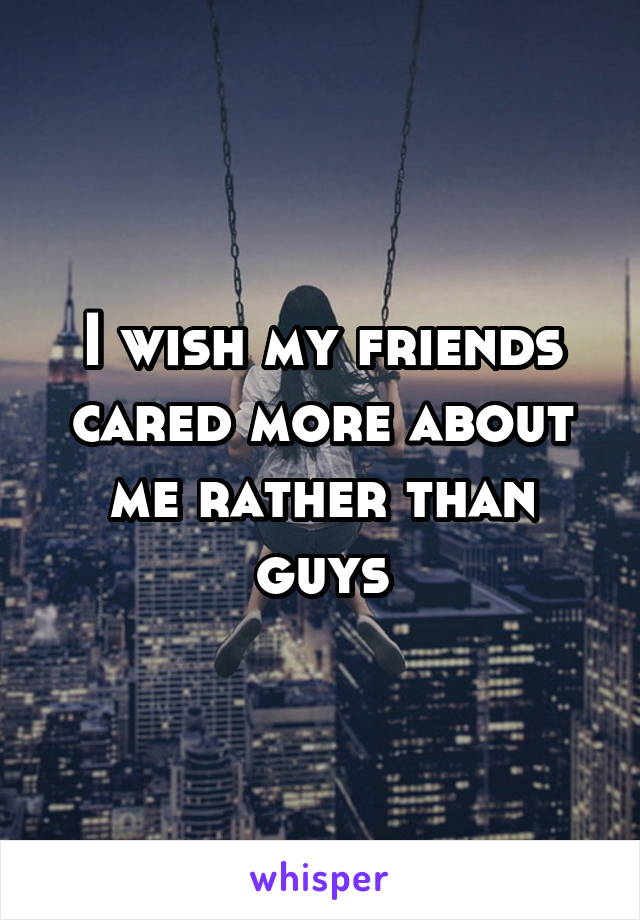 I wish my friends cared more about me rather than guys