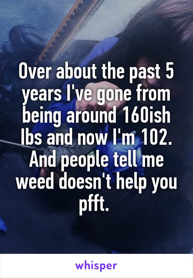 Over about the past 5 years I've gone from being around 160ish Ibs and now I'm 102. And people tell me weed doesn't help you pfft. 