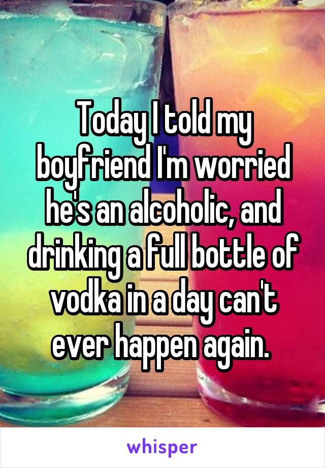 Today I told my boyfriend I'm worried he's an alcoholic, and drinking a full bottle of vodka in a day can't ever happen again. 