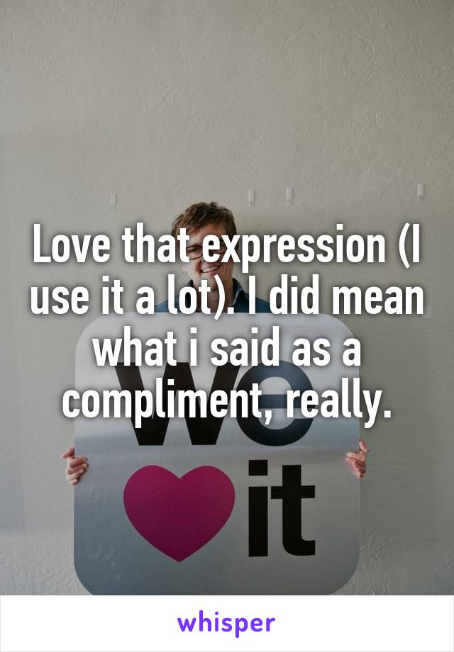 Love that expression (I use it a lot). I did mean what i said as a compliment, really.