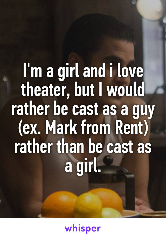 I'm a girl and i love theater, but I would rather be cast as a guy (ex. Mark from Rent) rather than be cast as a girl.