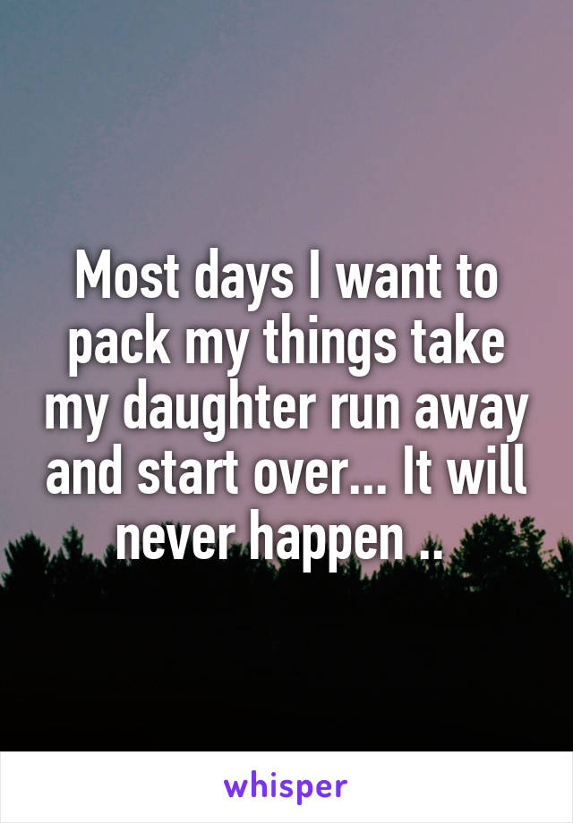 Most days I want to pack my things take my daughter run away and start over... It will never happen .. 