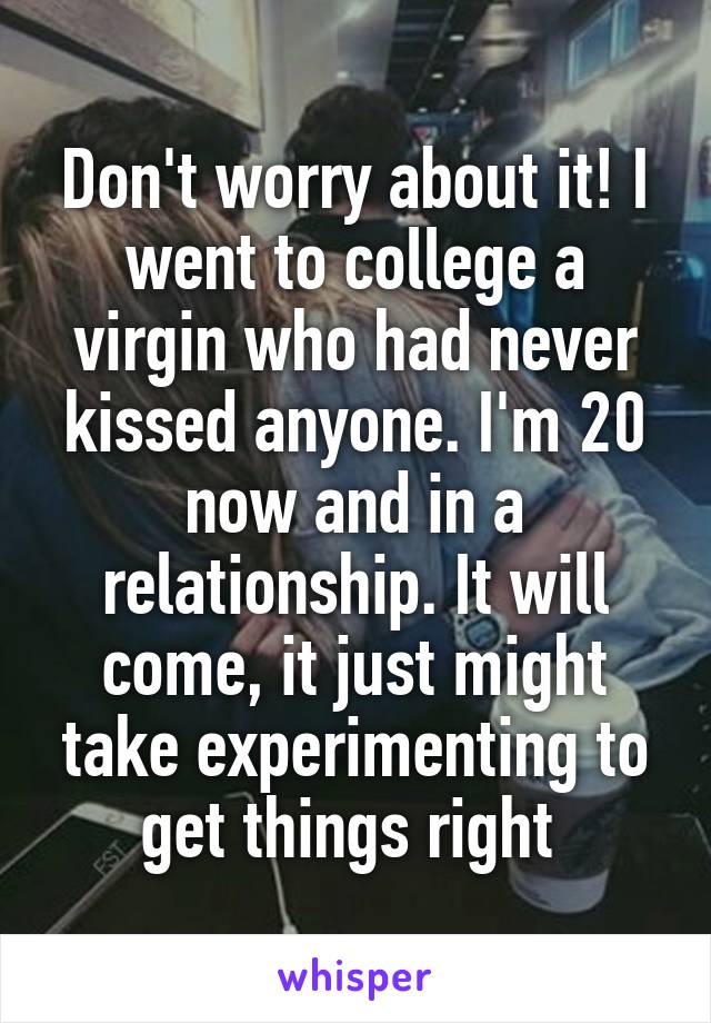 Don't worry about it! I went to college a virgin who had never kissed anyone. I'm 20 now and in a relationship. It will come, it just might take experimenting to get things right 