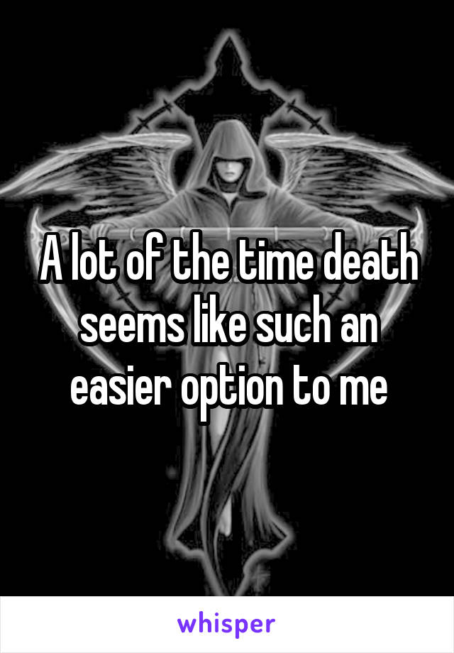 A lot of the time death seems like such an easier option to me