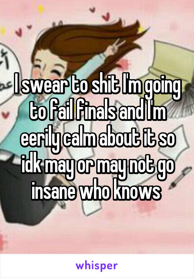 I swear to shit I'm going to fail finals and I'm eerily calm about it so idk may or may not go insane who knows 