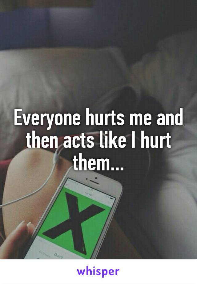 Everyone hurts me and then acts like I hurt them...