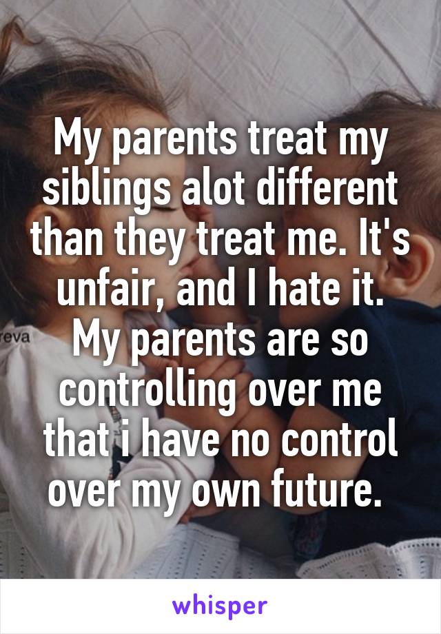 My parents treat my siblings alot different than they treat me. It's unfair, and I hate it. My parents are so controlling over me that i have no control over my own future. 