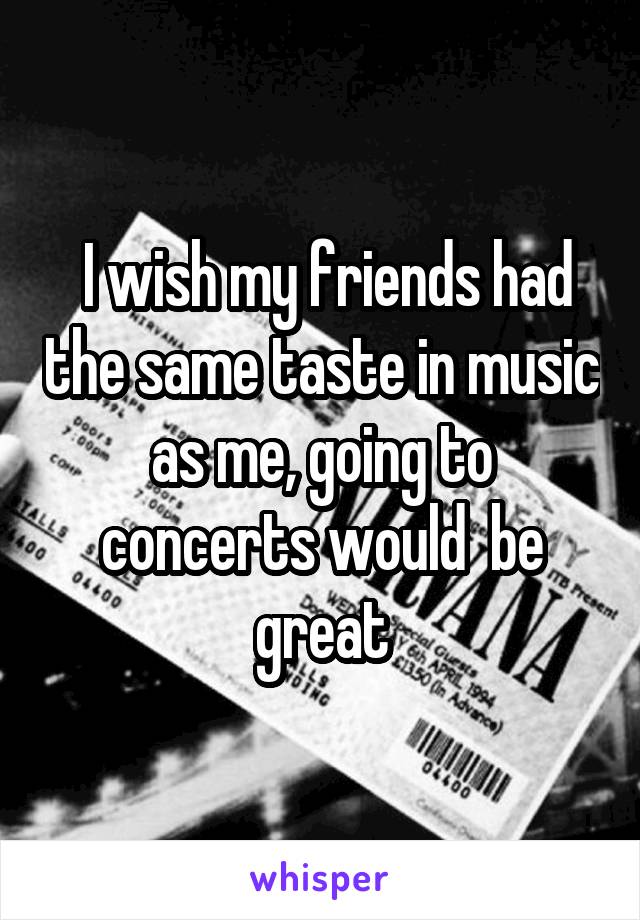  I wish my friends had the same taste in music as me, going to concerts would  be great