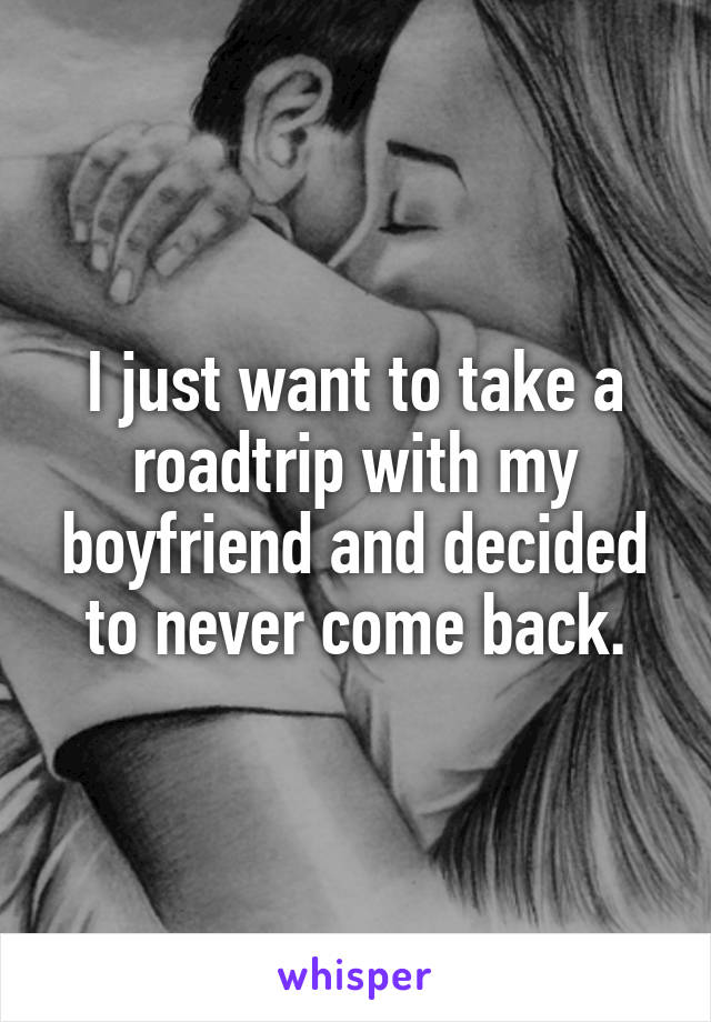 I just want to take a roadtrip with my boyfriend and decided to never come back.
