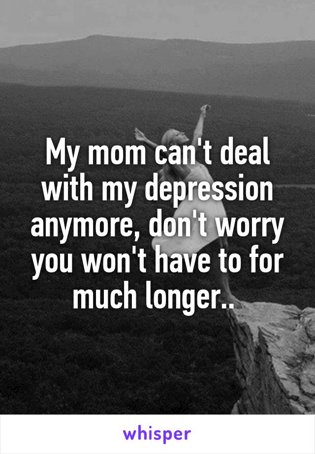 My mom can't deal with my depression anymore, don't worry you won't have to for much longer.. 