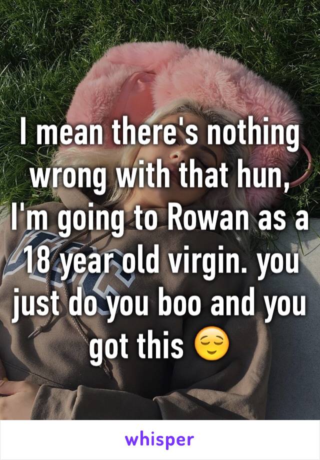 I mean there's nothing wrong with that hun, I'm going to Rowan as a 18 year old virgin. you just do you boo and you got this 😌