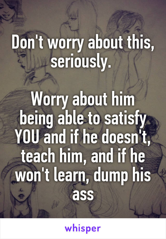 Don't worry about this, seriously. 

Worry about him being able to satisfy YOU and if he doesn't, teach him, and if he won't learn, dump his ass