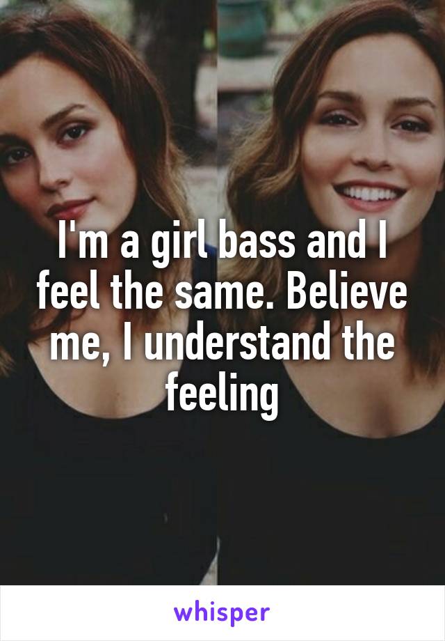 I'm a girl bass and I feel the same. Believe me, I understand the feeling