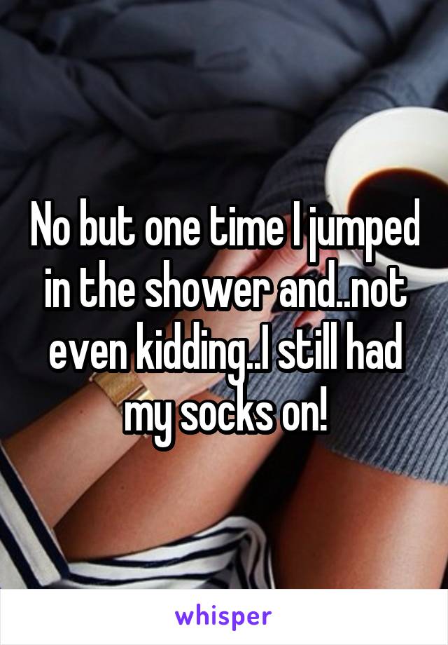No but one time I jumped in the shower and..not even kidding..I still had my socks on!