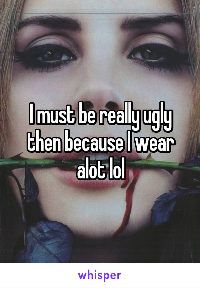I must be really ugly then because I wear alot lol