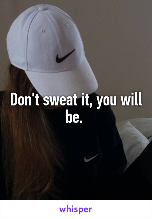Don't sweat it, you will be. 