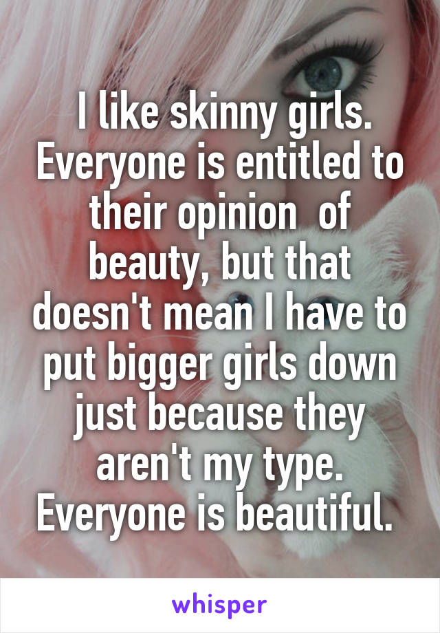  I like skinny girls. Everyone is entitled to their opinion  of beauty, but that doesn't mean I have to put bigger girls down just because they aren't my type. Everyone is beautiful. 
