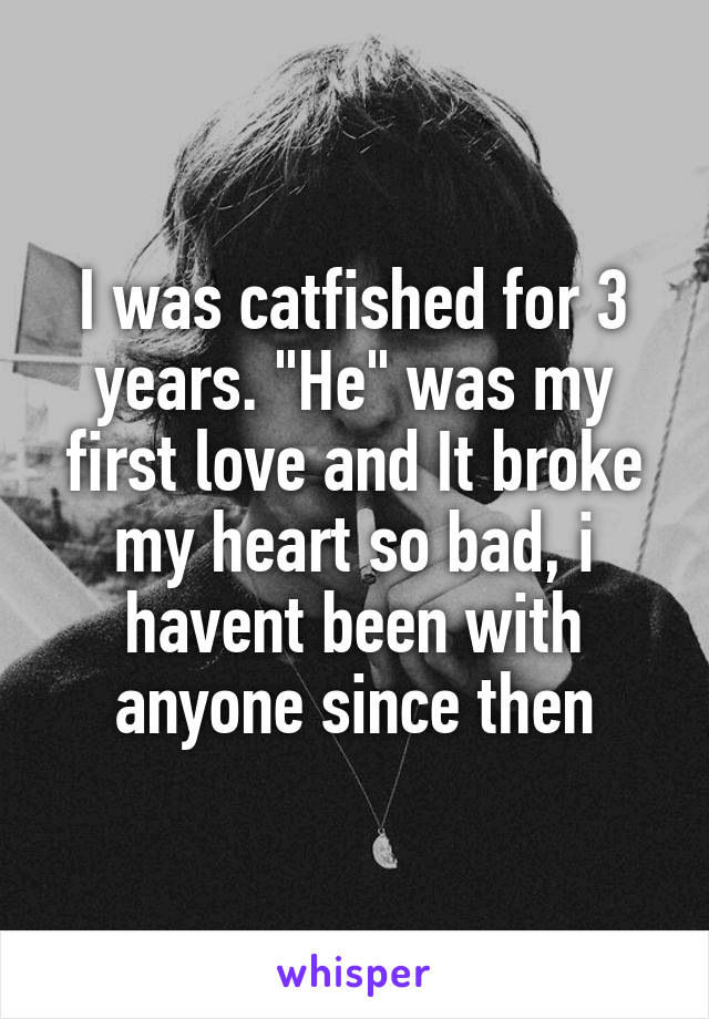 I was catfished for 3 years. "He" was my first love and It broke my heart so bad, i havent been with anyone since then
