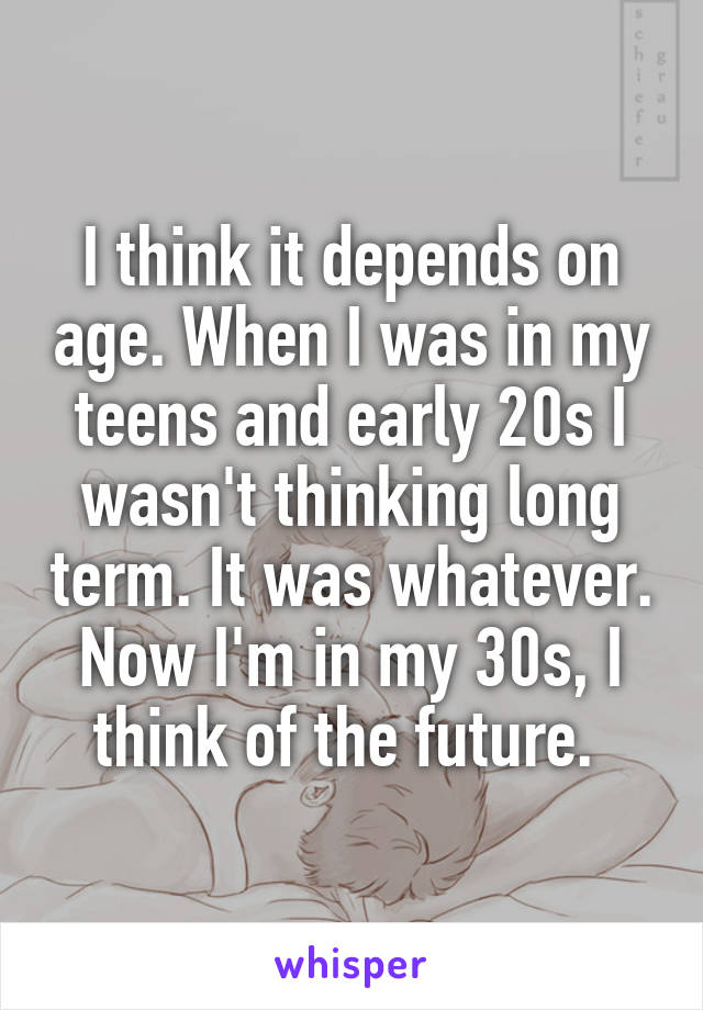 I think it depends on age. When I was in my teens and early 20s I wasn't thinking long term. It was whatever. Now I'm in my 30s, I think of the future. 