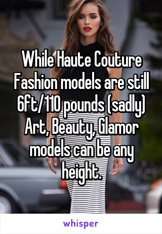 While Haute Couture Fashion models are still 6ft/110 pounds (sadly)
Art, Beauty, Glamor models can be any height.