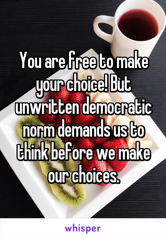 You are free to make your choice! But unwritten democratic norm demands us to think before we make our choices.