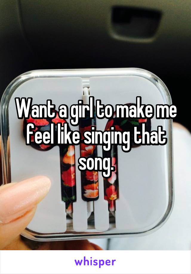 Want a girl to make me feel like singing that song.