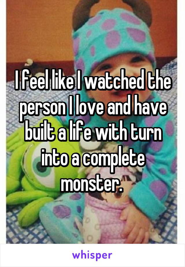 I feel like I watched the person I love and have built a life with turn into a complete monster. 