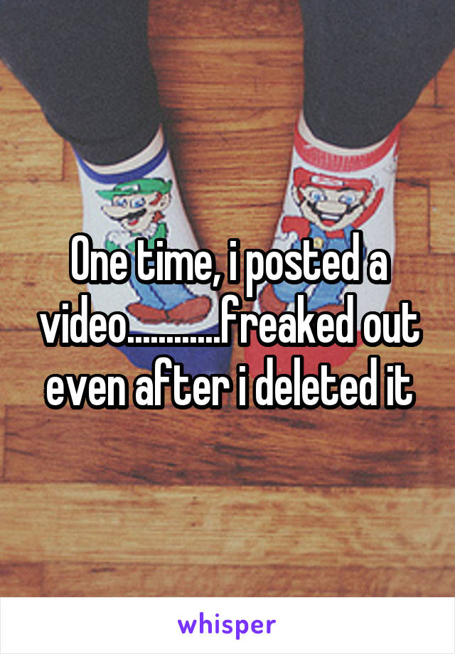 One time, i posted a video............freaked out even after i deleted it