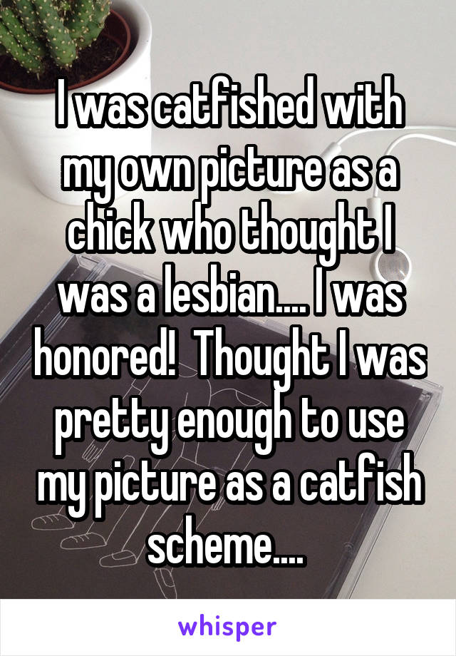 I was catfished with my own picture as a chick who thought I was a lesbian.... I was honored!  Thought I was pretty enough to use my picture as a catfish scheme.... 