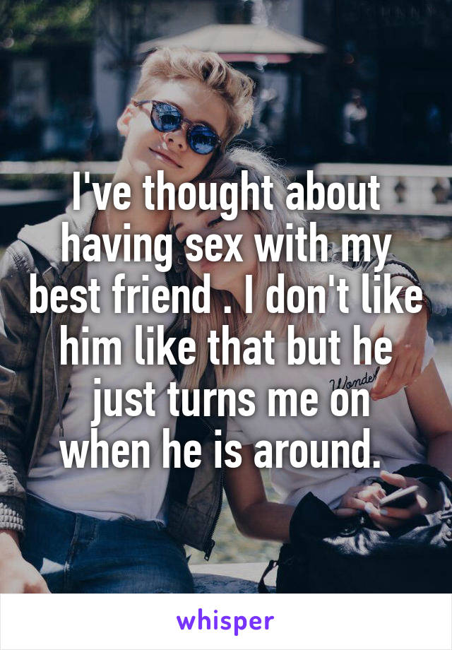 I've thought about having sex with my best friend . I don't like him like that but he
 just turns me on when he is around. 